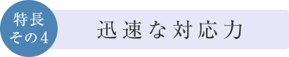 特長その4　迅速な対応力